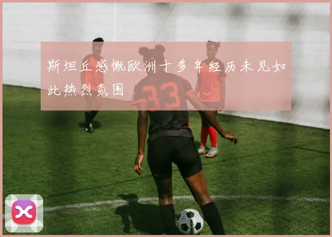 斯坦丘感慨欧洲十多年经历未见如此热烈氛围