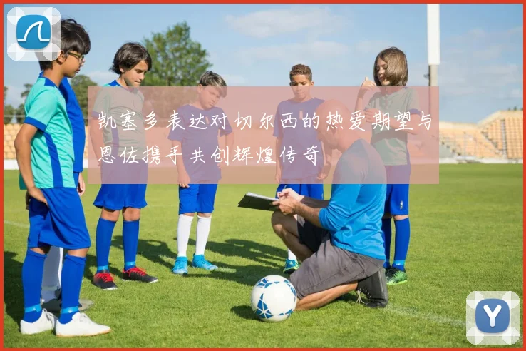 凯塞多表达对切尔西的热爱期望与恩佐携手共创辉煌传奇