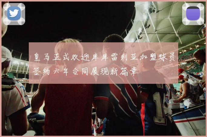 皇马正式欢迎库库雷利亚加盟球员签约六年合同展现新篇章