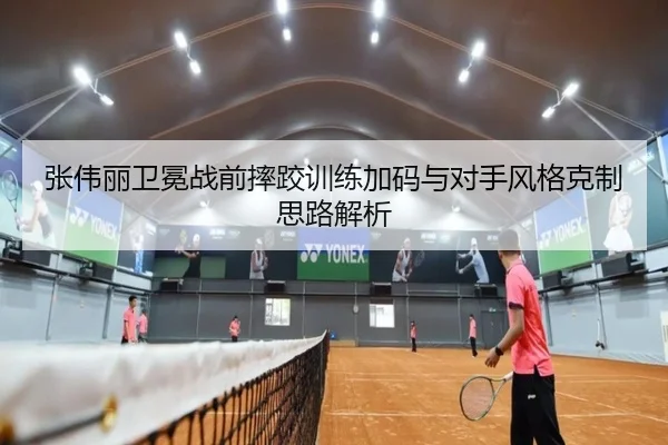 张伟丽卫冕战前摔跤训练加码与对手风格克制思路解析